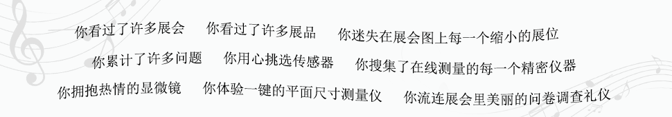 你看过了许多展会　你看过了许多展品　你迷失在展会图上每一个缩小的展位　你累计了许多问题　你用心挑选传感器　你搜集了在线测量的每一个精密仪器　你拥抱热情的显微镜　你体验一键的平面尺寸测量仪　你流连展会里美丽的问卷调查礼仪