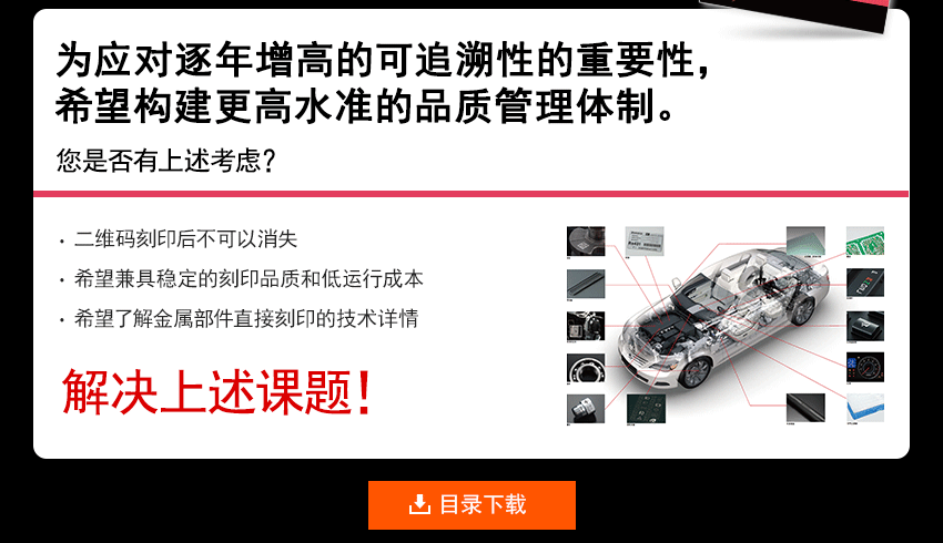 为应对逐年增高的可追溯性的重要性，希望构建更高水准的品质管理体制。 您是否有上述考虑？ 刻印二维码后不会消失？ 希望兼具稳定的刻印品质和低运行成本 希望了解直接金属零部件刻印技术的详情 解决上述课题！