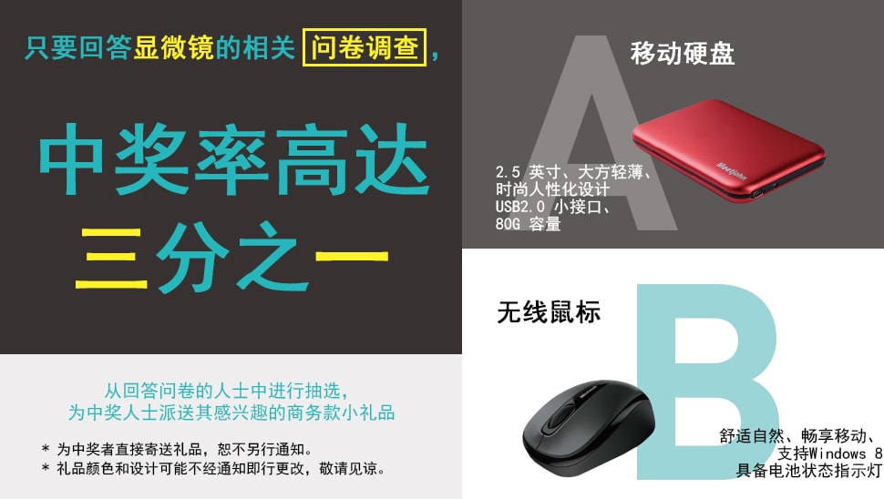 只要回答显微镜的相关问卷调查，中奖率高达三分之一 [移动硬盘]2.5 英寸、大方轻薄、时尚人性化设计 USB2.0 小接口、80G 容量 [无线鼠标]舒适自然、畅享移动、支持Windows 8 具备电池状态指示灯 从回答问卷的人士中进行抽选，为中奖人士派送其感兴趣的商务款小礼品 * 为中奖者直接寄送礼品，恕不另行通知。 * 礼品颜色和设计可能不经通知即行更改，敬请见谅。