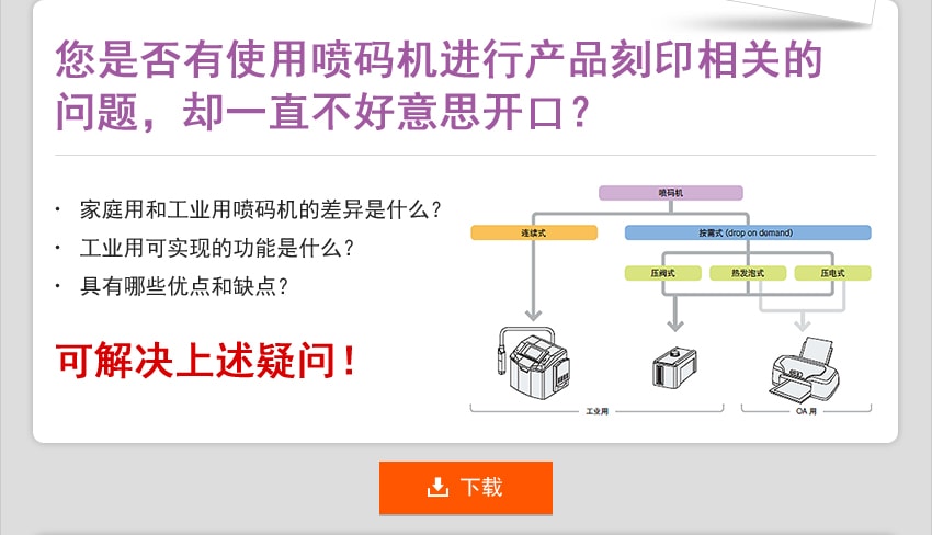 您是否有使用喷码机进行产品刻印相关的问题，却一直不好意思开口？ 家庭用和工业用喷码机的差异是什么 工业用可实现的功能是什么？ 具有哪些优点和缺点？ 可解决上述疑问！ 下载