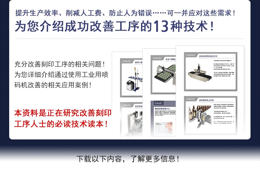 提升生产效率、削减人工费、防止人为错误……可一并应对这些需求！ 为您介绍成功改善工序的种技术！ 充分改善刻印工序的相关问题！为您详细介绍通过使用工业用喷码机改善的相关应用案例！ 本资料是正在研究改善刻印工序人士的必读技术读本！ 下载以下内容，了解更多信息！