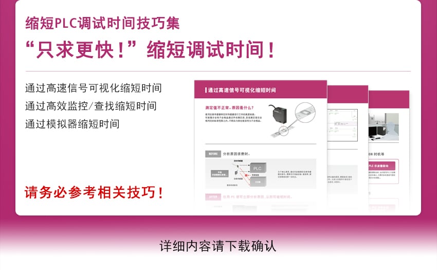 [ 缩短PLC调试时间技巧集 “只求更快！”缩短调试时间！] 通过高速信号可视化缩短时间 通过高效监控/查找缩短时间 通过模拟器缩短时间 / 请务必参考相关技巧！ 详细内容请下载确认