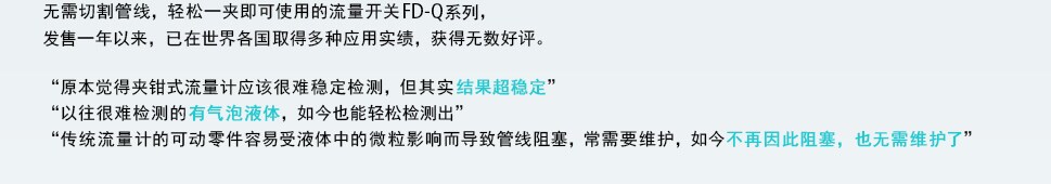 无需切割管线，轻松一夹即可使用的流量开关FD-Q系列，发售一年以来，已在世界各国取得多种应用实绩，获得无数好评。“原本觉得夹钳式流量计应该很难稳定检测，但其实结果超稳定”“以往很难检测的有气泡液体，如今也能很好检测出”“传统流量计的可动零件容易受液体中的微粒影响而导致管线阻塞，常需要维护，如今不再因此阻塞，也无需维护了”