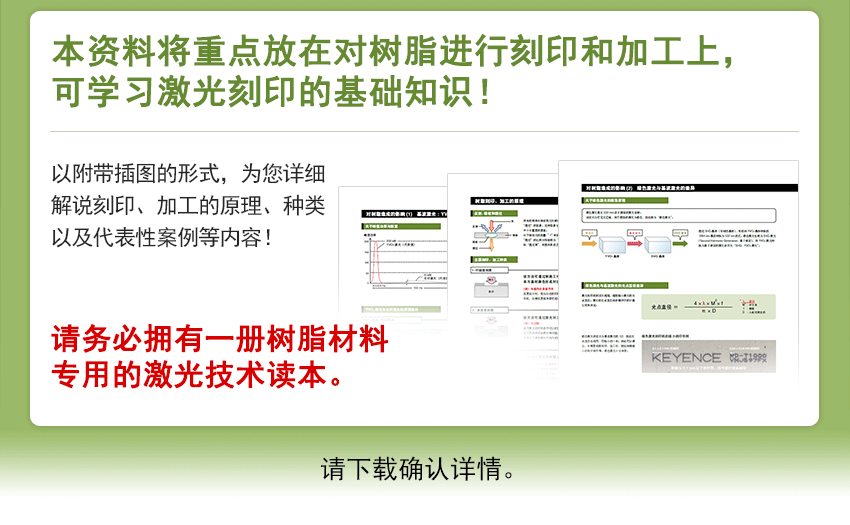 本资料将重点放在对树脂进行刻印和加工上，可学习激光刻印的基础知识！以附带插图的形式，为您详细解说刻印、加工的原理、种类以及代表性案例等内容！请务必拥有一册树脂材料专用的激光技术读本。请下载确认详情。